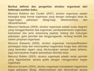 Berikut definisi dan pengertian struktur organisasi dari
beberapa sumber buku:
 Menurut Robbins dan Coulter (2007), struktur organisasi adalah
kerangka kerja formal organisasi yang dengan kerangka kerja itu
tugas-tugas pekerjaan dibagi-bagi, dikelompokkan dan
dikoordinasikan.
 Menurut Hasibuan (2004), struktur organisasi adalah suatu diagram
yang menggambarkan tipe organisasi, perdepartemenan organisasi,
kedudukan dan jenis wewenang pejabat, bidang dan hubungan
pekerjaan, garis perintah dan tanggungjawab, rentang kendali dan
sistem pimpinan organisasi.
 Menurut Siswanto (2005), struktur organisasi menspesifikasikan
pembagian kerja dan menunjukkan bagaimana fungsi atau aktivitas
yang beraneka ragam yang dihubungkan sampai batas tertentu,
juga menunjukkan tingkat spesialisasi aktivitas kerja.
 Menurut Robbin (2003), struktur organisasi adalah rantai perintah
yang digambarkan secara grafis dengan menggunakan bagan
organisasi.
 Menurut Sunarto (2003), struktur organisasi menetapkan bagaimana
tugas pekerjaan dibagi, dikelompokkan dan dikoordinasi secara
 