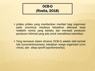 OCB-O
(Rosita, 2018)
 prilaku prilaku yang memberikan manfaat bagi organisasi
pada umumnya misalnya kehadiran ditempat kerja
melebihi norma yang berlaku dan mentaati peraturan
peraturan informal yang ada untuk memelihara ketertiban.
 Yang termasuk dalam dimensi OCB-O adalah sifat berhati
hati (conscientiousness), kebajikan warga organisasi (civic
virtue), dan sikap sportif (sportsmanship).
 
