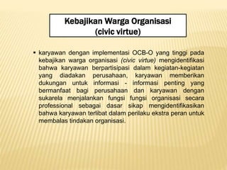 Kebajikan Warga Organisasi
(civic virtue)
 karyawan dengan implementasi OCB-O yang tinggi pada
kebajikan warga organisasi (civic virtue) mengidentifikasi
bahwa karyawan berpartisipasi dalam kegiatan-kegiatan
yang diadakan perusahaan, karyawan memberikan
dukungan untuk informasi - informasi penting yang
bermanfaat bagi perusahaan dan karyawan dengan
sukarela menjalankan fungsi fungsi organisasi secara
professional sebagai dasar sikap mengidentifikasikan
bahwa karyawan terlibat dalam perilaku ekstra peran untuk
membalas tindakan organisasi.
 