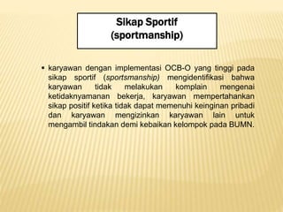 Sikap Sportif
(sportmanship)
 karyawan dengan implementasi OCB-O yang tinggi pada
sikap sportif (sportsmanship) mengidentifikasi bahwa
karyawan tidak melakukan komplain mengenai
ketidaknyamanan bekerja, karyawan mempertahankan
sikap positif ketika tidak dapat memenuhi keinginan pribadi
dan karyawan mengizinkan karyawan lain untuk
mengambil tindakan demi kebaikan kelompok pada BUMN.
 