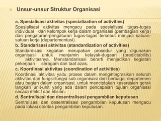  Unsur-unsur Struktur Organisasi
a. Spesialisasi aktivitas (specialization of activities)
Spesialisasi aktivitas mengacu pada spesialisasi tugas-tugas
individual dan kelompok kerja dalam organisasi (pembagian kerja)
dan pengaturan-pengaturan tugas-tugas tersebut menjadi satuan-
satuan kerja (departementasi).
b. Standarisasi aktivitas (standardization of activities)
Standardisasi kegiatan merupakan prosedur yang digunakan
organisasi untuk menjamin kelayak-dugaan (predictability)
aktivitasnya. Menstandarisasi berarti menjadikan kegiatan
pekerjaan seragam dan taat azas.
c. Koordinasi aktivitas (coordination of activities)
Koordinasi aktivitas yaitu proses dalam mengintegrasikan seluruh
aktivitas dan fungsi-fungsi sub organisasi dari berbagai departemen
atau bagian dalam organisasi, untuk menciptakan keserasian gerak
langkah unit-unit yang ada dalam pencapaian tujuan organisasi
secara efektif dan efisien.
d. Sentralisasi dan desentralisasi pengambilan keputusan
Sentralisasi dan desentralisasi pengambilan keputusan mengacu
pada lokasi otoritas pengambilan keputusan.
 