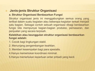  Jenis-jenis Struktur Organisasi
a. Struktur Organisasi Berdasarkan Fungsi
Struktur organisasi jenis ini menggabungkan semua orang yang
terlibat dalam suatu kegiatan atau beberapa kegiatan terkait menjadi
satu bagian. Sebagai contoh sebuah organisasi dibagi berdasarkan
fungsi bila mempunyai bagian-bagian produksi, pemasaran, dan
penjualan yang secara terpisah.
Kelebihan atau keunggulan struktur organisasi berdasarkan
fungsi adalah:
1. Cocok bagi lingkungan stabil.
2. Menunjang pengembangan keahlian.
3. Memberi kesempatan bagi para spesialis.
4.Hanya memerlukan koordinasi minimal.
5.Hanya memerlukan keperluan antar pribadi yang kecil.
 