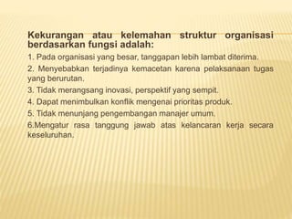 Kekurangan atau kelemahan struktur organisasi
berdasarkan fungsi adalah:
1. Pada organisasi yang besar, tanggapan lebih lambat diterima.
2. Menyebabkan terjadinya kemacetan karena pelaksanaan tugas
yang berurutan.
3. Tidak merangsang inovasi, perspektif yang sempit.
4. Dapat menimbulkan konflik mengenai prioritas produk.
5. Tidak menunjang pengembangan manajer umum.
6.Mengatur rasa tanggung jawab atas kelancaran kerja secara
keseluruhan.
 