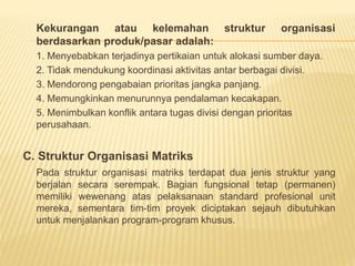 Kekurangan atau kelemahan struktur organisasi
berdasarkan produk/pasar adalah:
1. Menyebabkan terjadinya pertikaian untuk alokasi sumber daya.
2. Tidak mendukung koordinasi aktivitas antar berbagai divisi.
3. Mendorong pengabaian prioritas jangka panjang.
4. Memungkinkan menurunnya pendalaman kecakapan.
5. Menimbulkan konflik antara tugas divisi dengan prioritas
perusahaan.
C. Struktur Organisasi Matriks
Pada struktur organisasi matriks terdapat dua jenis struktur yang
berjalan secara serempak. Bagian fungsional tetap (permanen)
memiliki wewenang atas pelaksanaan standard profesional unit
mereka, sementara tim-tim proyek diciptakan sejauh dibutuhkan
untuk menjalankan program-program khusus.
 