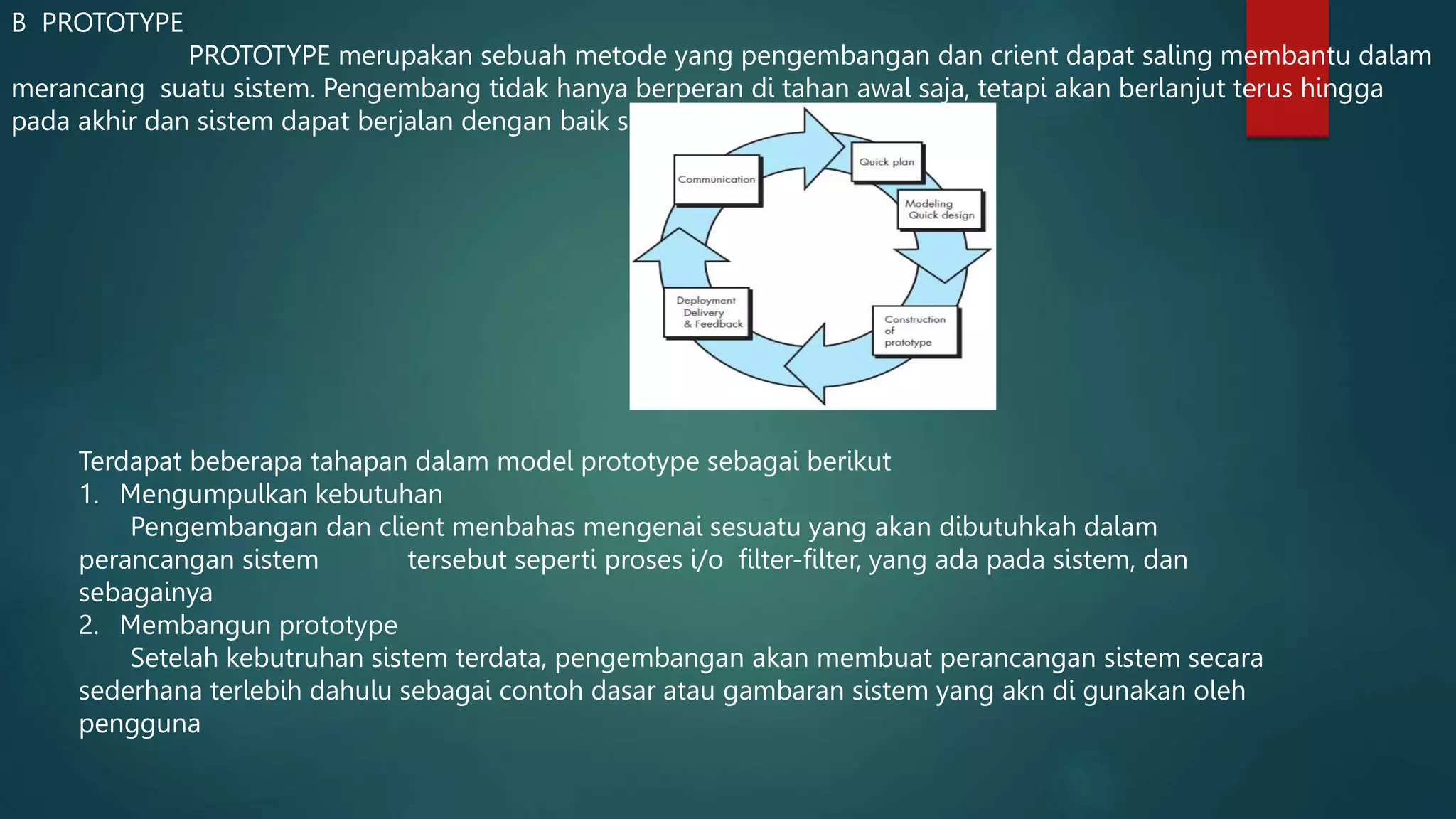 B PROTOTYPE
PROTOTYPE merupakan sebuah metode yang pengembangan dan crient dapat saling membantu dalam
merancang suatu sistem. Pengembang tidak hanya berperan di tahan awal saja, tetapi akan berlanjut terus hingga
pada akhir dan sistem dapat berjalan dengan baik sesuai dengan perencanan
Terdapat beberapa tahapan dalam model prototype sebagai berikut
1. Mengumpulkan kebutuhan
Pengembangan dan client menbahas mengenai sesuatu yang akan dibutuhkah dalam
perancangan sistem tersebut seperti proses i/o filter-filter, yang ada pada sistem, dan
sebagainya
2. Membangun prototype
Setelah kebutruhan sistem terdata, pengembangan akan membuat perancangan sistem secara
sederhana terlebih dahulu sebagai contoh dasar atau gambaran sistem yang akn di gunakan oleh
pengguna
 