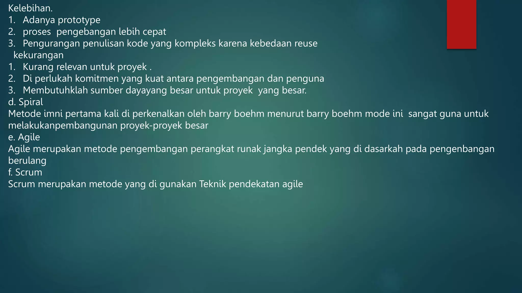 Kelebihan.
1. Adanya prototype
2. proses pengebangan lebih cepat
3. Pengurangan penulisan kode yang kompleks karena kebedaan reuse
kekurangan
1. Kurang relevan untuk proyek .
2. Di perlukah komitmen yang kuat antara pengembangan dan penguna
3. Membutuhklah sumber dayayang besar untuk proyek yang besar.
d. Spiral
Metode imni pertama kali di perkenalkan oleh barry boehm menurut barry boehm mode ini sangat guna untuk
melakukanpembangunan proyek-proyek besar
e. Agile
Agile merupakan metode pengembangan perangkat runak jangka pendek yang di dasarkah pada pengenbangan
berulang
f. Scrum
Scrum merupakan metode yang di gunakan Teknik pendekatan agile
 