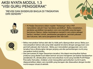AKSI NYATA MODUL 1.3
“VISI GURU PENGGERAK”
• Ki Hadjar Dewantara dalam majalah “Keloearga” tahun 1937
menyatakan sebuah frasa “peralatan pendidikan”. Beliau menjelaskan,
peralatan pendidikan merupakan cara-cara mendidik yang beragam
bentuknya. Namun, beliau membaginya menjadi 6 cara utama sebagai
berikut: memberi contoh, pembiasaan,pengajaran, perintah paksaan
dan hukuman, laku serta pengalaman lahir dan batin
• Beliau menyatakan bahwa alat-alat itu tidak perlu dipergunakan semua. Beliau pun
menyampaikan bahwa ada yang tidak sepakat terutama dengan penggunaan cara
perintah paksaan dan hukuman . Beliau pun menyatakan penggunaan cara-cara
tersebut harus dihubungkan dengan jenjang usia dan perkembangan murid yang
merupakan kodrat mereka.
• Dari pernyataan Ki Hajar Dewantara tersebut, kita dapat menyimpulkan bahwa
prakarsa yang ditelah buat dalam bentuk rencana manajemen perubahan berdasarkan
pendekatan IA, dimaksudkan untuk menumbuhkan murid yang memiliki Profil Pelajar
Pancasila. Kemudian, tindakan untuk mewujudkan pertumbuhan murid ini perlu
diejawantahkan dalam cara mendidik yang beragam dan disesuaikan dengan kondisi
murid maupun situasi di sekolah.
“REVISI DAN EKSEKUSI BAGJA DI TINGKATAN
DIRI SENDIRI “
 