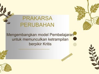 PRAKARSA
PERUBAHAN
Mengembangkan model Pembelajaran
untuk memunculkan ketrampilan
berpikir Kritis
 
