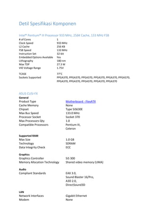 Detil Spesifikasi Komponen
Intel® Pentium® III Processor 933 MHz, 256K Cache, 133 MHz FSB
# of Cores 1
Clock Speed 933 MHz
L2 Cache 256 KB
FSB Speed 133 MHz
Instruction Set 32-bit
Embedded Options Available Yes
Lithography 180 nm
Max TDP 27.3 W
VID Voltage Range 1.75V
TCASE 77°C
Sockets Supported PPGA370, PPGA370, PPGA370, PPGA370, PPGA370, PPGA370,
PPGA370, PPGA370, PPGA370, PPGA370, PPGA370
ASUS CUSI-FX
General
Product Type Motherboard - FlexATX
Cache Memory None
Chipset Type SiS630E
Max Bus Speed 133.0 MHz
Processor Socket Socket 370
Max Processors Qty 1.0
Compatible Processors Pentium III,
Celeron
Supported RAM
Max Size 1.0 GB
Technology SDRAM
Data Integrity Check ECC
Graphics
Graphics Controller SiS 300
Memory Allocation Technology Shared video memory (UMA)
Audio
Compliant Standards EAX 3.0,
Sound Blaster 16/Pro,
A3D 2.0,
DirectSound3D
LAN
Network Interfaces Gigabit Ethernet
Modem None
 