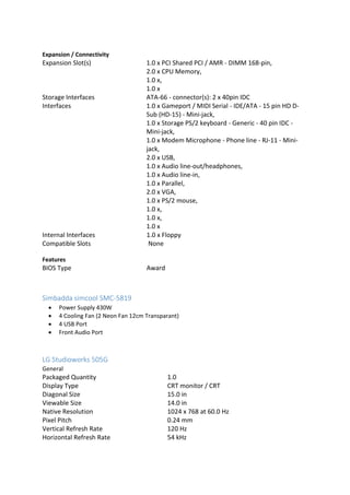 Expansion / Connectivity
Expansion Slot(s) 1.0 x PCI Shared PCI / AMR - DIMM 168-pin,
2.0 x CPU Memory,
1.0 x,
1.0 x
Storage Interfaces ATA-66 - connector(s): 2 x 40pin IDC
Interfaces 1.0 x Gameport / MIDI Serial - IDE/ATA - 15 pin HD D-
Sub (HD-15) - Mini-jack,
1.0 x Storage PS/2 keyboard - Generic - 40 pin IDC -
Mini-jack,
1.0 x Modem Microphone - Phone line - RJ-11 - Mini-
jack,
2.0 x USB,
1.0 x Audio line-out/headphones,
1.0 x Audio line-in,
1.0 x Parallel,
2.0 x VGA,
1.0 x PS/2 mouse,
1.0 x,
1.0 x,
1.0 x
Internal Interfaces 1.0 x Floppy
Compatible Slots None
Features
BIOS Type Award
Simbadda simcool SMC-5819
 Power Supply 430W
 4 Cooling Fan (2 Neon Fan 12cm Transparant)
 4 USB Port
 Front Audio Port
LG Studioworks 505G
General
Packaged Quantity 1.0
Display Type CRT monitor / CRT
Diagonal Size 15.0 in
Viewable Size 14.0 in
Native Resolution 1024 x 768 at 60.0 Hz
Pixel Pitch 0.24 mm
Vertical Refresh Rate 120 Hz
Horizontal Refresh Rate 54 kHz
 