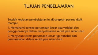 TUJUAN PEMBELAJARAN
Setelah kegiatan pembelajaran ini diharapkan peserta didik
mampu:
1. Memahami konsep persamaan linear tiga variabel dan
penggunaannya dalam menyelesaikan kehidupan sehari-hari.
2. Menyusun sistem persamaan linear tiga variabel dari
permasalahan dalam kehidupan sehari-hari.
 