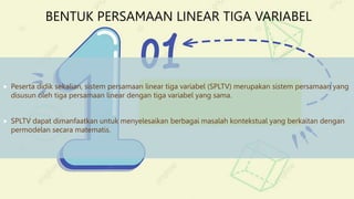BENTUK PERSAMAAN LINEAR TIGA VARIABEL
 Peserta didik sekalian, sistem persamaan linear tiga variabel (SPLTV) merupakan sistem persamaan yang
disusun oleh tiga persamaan linear dengan tiga variabel yang sama.
 SPLTV dapat dimanfaatkan untuk menyelesaikan berbagai masalah kontekstual yang berkaitan dengan
permodelan secara matematis.
 