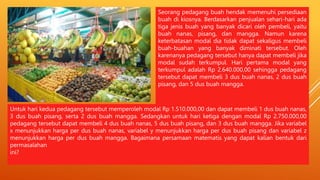 Seorang pedagang buah hendak memenuhi persediaan
buah di kiosnya. Berdasarkan penjualan sehari-hari ada
tiga jenis buah yang banyak dicari oleh pembeli, yaitu
buah nanas, pisang, dan mangga. Namun karena
keterbatasan modal dia tidak dapat sekaligus membeli
buah-buahan yang banyak diminati tersebut. Oleh
karenanya pedagang tersebut hanya dapat membeli jika
modal sudah terkumpul. Hari pertama modal yang
terkumpul adalah Rp 2.640.000,00 sehingga pedagang
tersebut dapat membeli 3 dus buah nanas, 2 dus buah
pisang, dan 5 dus buah mangga.
Untuk hari kedua pedagang tersebut memperoleh modal Rp 1.510.000,00 dan dapat membeli 1 dus buah nanas,
3 dus buah pisang, serta 2 dus buah mangga. Sedangkan untuk hari ketiga dengan modal Rp 2.750.000,00
pedagang tersebut dapat membeli 4 dus buah nanas, 5 dus buah pisang, dan 3 dus buah mangga. Jika variabel
x menunjukkan harga per dus buah nanas, variabel y menunjukkan harga per dus buah pisang dan variabel z
menunjukkan harga per dus buah mangga. Bagaimana persamaan matematis yang dapat kalian bentuk dari
permasalahan
ini?
 