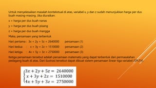 Untuk menyelesaikan masalah kontekstual di atas, variabel x, y dan z sudah menunjukkan harga per dus
buah masing-masing. Jika diuraikan:
x = harga per dus buah nanas
y = harga per dus buah pisang
z = harga per dus buah mangga
Maka, persamaan yang terbentuk
Hari pertama : 3x + 2y + 5z = 2640000 persamaan (1)
Hari kedua : x + 3y + 2z = 1510000 persamaan (2)
Hari ketiga : 4x + 5y + 3z = 2750000 persamaan (3)
Ketiga persamaan tersebut adalah persamaan matematis yang dapat terbentuk dari permasalahan
pedagang buah di atas. Dari ilustrasi tersebut dapat dibuat sistem persamaan linear tiga variabel (SPLTV).
 