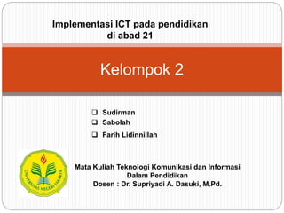 .
Kelompok 2
 Sudirman
 Sabolah
 Farih Lidinnillah
Mata Kuliah Teknologi Komunikasi dan Informasi
Dalam Pendidikan
Dosen : Dr. Supriyadi A. Dasuki, M.Pd.
Implementasi ICT pada pendidikan
di abad 21
 