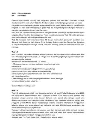 Nama

: Vanny Hadiwijaya

NIM

: 1210651275

Kelahiran Web Science didorong oleh pergerakan generasi Web dari Web 1.0ke Web 3.0.Sejak
diperkenalkan Web pada tahun 1990 oleh Tim Berners-Lee, perkembangan yang terjadi luar biasa.
Perbedaan utama dari setiap generasi adalah pada Web 1.0 masih bersifat read-only, pada Web 2.0
bergerak ke arah read-write,sedangkan pada Web 3.0 mengembangkan hubungan manusia ke
manusia, manusia ke mesin, dan mesin ke mesin.
Pada Web 2.0 kegiatan sosial sudah dimulai, dengan semakin popularnya berbagai fasilitas seperti
wikipedia, blog, friendster dan sebagainya. Tetapi kendala utama pada Web 2.0 adalah penangan
untuk pertukaran data atau interoperabilitas masih sulit.
Web 3.0 mencoba menyempurnakan Web 2.0 dengan memberikan penekanan penelitian pada
Semantic Web, Ontology, Web Service, Social Software, Folksonomies dan Peer-to-Peer. Penelitian
ini sangat memperhatikan ‘budaya’ sebuah komunitas terhadap kebutuhan akan sebuah data atau
informasi.
Web 1.0
web 1.0 adalah merupakan teknologi web yang pertama kali digunakan dalam aplikasi world wide
web, atau ada yang menyebut web 1.0. sebagai www itu sendiri yang banyak digunakan dalam situs
web yang bersifat personal.
Beberapa ciri atau karakteristik web 1.0. adalah:
1. Merupakan halaman web yang statis atau hanya berfungsi untuk
menampilkan.
2. Halaman masih didesain sebagai html murni, yang ‘hanya’
memungkinkan orang untuk melihat tanpa ada interaksi
3. Biasanya hanya menyediakan semacam buku tamu online tapi tidak
ada interaksi yang intens
4. Masih menggunakan form-form yang dikirim melalui e-mail, sehingga
komunikasi biasanya baru satu arah.
Contoh : http://www.infogue.com/
Web 2.0
Web 2.0, adalah sebuah istilah yang dicetuskan pertama kali oleh O’Reilly Media pada tahun 2003,
dan dipopulerkan pada konferensi web 2.0 pertama di tahun 2004, merujuk pada generasi yang
dirasakan sebagai generasi kedua layanan berbasis web—seperti situs jaringan sosial, wiki,
perangkat komunikasi, dan folksonomi—yang menekankan pada kolaborasi online dan berbagi antar
pengguna. O’Reilly Media, dengan kolaborasinya bersama MediaLive International, menggunakan
istilah ini sebagai judul untuk sejumlah seri konferensi, dan sejak 2004 beberapa pengembang dan
pemasar telah mengadopsi ungkapan ini.
Walaupun kelihatannya istilah ini menunjukkan versi baru daripada web, istilah ini tidak mengacu
kepada pembaruan kepada spesifikasi teknis World Wide Web, tetapi lebih kepada bagaimana cara
si-pengembang sistem di dalam menggunakan platform web.
Mengacu pada Tim Oreilly, istilah Web 2.0 didefinisikan sebagai berikut:

 