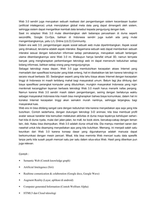 Web 3.0 sendiri juga merupakan sebuah realisasi dari pengembangan sistem kecerdasan buatan
(artificial intelegence) untuk menciptakan global meta data yang dapat dimengerti oleh sistem,
sehingga sistem dapat mengartikan kembali data tersebut kepada pengunjung dengan baik.
Saat ini adaptasi Web 3.0 mulai dikembangkan oleh beberapa perusahaan di dunia seperti
secondlife,

Google

Co-Ops,

bahkan

di

Indonesia

sendiri

juga

sudah

ada

yang

mulai

mengembangkannya, yaitu Li’L Online (LILO) Community.
Dalam era web 3.0, pengembangan aspek sosial sebuah web mulai dipertimbangkan. Aspek sosial
yang dimaksud, terutama adalah aspek interaksi. Bagaimana sebuah web dapat memberikan sebuah
interaksi sesuai dengan kebutuhan informasi setiap pemakaianya, merupakan sebuah tantangan
utama dikembangkannya versi Web 3.0 ini. Walaupun hanya bersifat virtual 3D, namun ternyata
banyak yang mengharapkan perkembangan teknologi web ini dapat memenuhi kebutuhan setiap
bidang informasi, bahkan setiap orang yang mengunjunginya.
Sebagai teknologi masa depan, Web 3.0 juga membutuhkan kecepatan akses Internet yang
memadahi dan spesifikasi komputer yang tidak enteng, hal ini disebabkan tak lain karena teknologi ini
secara visual berbasis 3D. Sedangkan seperti yang kita tahu biaya akses Internet dengan kecepatan
tinggi di Indonesia ini masih terbilang mahal bagi masyarakat umum. Belum lagi jika dihitung dari
biaya spesifikasi perangkat komputer yang dibutuhkan, mungkin masyarakat Indonesia yang ingin
menikmati kecanggihan layanan berbasis teknologi Web 3.0 masih harus menarik nafas penjang.
Namun karena Web 3.0 sendiri masih dalam pengembangan, seiring dengan berlalunya waktu
sebagai masyarakat Indonesia kita masih bisa mengharapkan bahwa biaya komunikasi, dalam hal ini
koneksi Internet kecepatan tinggi akan semakin murah nantinya, sehingga terjangkau bagi
masyarakat luas.
Web era ini bisa dibilang sangat care dengan kebutuhan kita karena menyediakan apa saja yang kita
butuhkan. Contoh sederhana, dengan dukungan teknologi 3-D animasi, kita bisa membuat profil
avatar sesuai karakter kita kemudian melakukan aktivitas di dunia maya layaknya kehidupan seharihari kita di dunia nyata, mulai dari jalan-jalan, ke mall, ke book store, bercakap-cakap dengan teman
lain, dsb. Kalau bisa disimpulkan, Web 3.0 adalah dunia virtual kita. Dia mampu memberi saran dan
nasehat untuk kita disamping menyediakan apa yang kita butuhkan. Memang, ini menjadi salah satu
keunikan dari Web 3.0 karena konsep dasar yang digunakannya adalah manusia dapat
berkomunikasi dengan mesin pencari. Misal, kita bisa meminta Web mencari suatu data spesifik
tanpa perlu kita susah payah mencari satu per satu dalam situs-situs Web. Hasil yang diberikan pun
juga relevan.

Contoh :


Semantic Web (Contoh knowledge graph)



Artificial Intelegence (Siri)



Realtime comunication & colaboration (Google docs, Google Wave)



Augment Reality (Layar, aplikasi di android)



Computer generated Information (Contoh Wolfram Alpha)



HTML5 dan Cloud teknologi

 