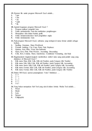 19. E kstensi file untuk program Microsoft Excel adalah.... 
1. *.ppt 
2. *.xlw 
3. *.xls 
4. *.mdb 
5. *.fla 
20. A pakah kegunaan program Microsoft Excel ? 
1. Program aplikasi pengolah kata 
2. Untuk memanipulasi kata dan melakukan penghitungan 
3. Menyajikan data dalam bentuk grafik 
4. Untuk mempresentasikan hasil pengolahan angka 
5. Untuk memanipulasi kata 
21. P ada program Microsoft Excel, submenu yang terdapat di menu format adalah sebagai 
berikut... 
1. Spelling, Grammar, Share Workbook 
2. Formula Auditing, Cut, Copy, Paste, Find, Repleace 
3. Options, Sort, Filter, Form, dan Subtotals 
4. Open, Save, Print, Print Preview, Ascending, Descending 
5. Cells, Row, Column, Sheet, Autoformat, Conditional Formatting, dan Style 
22. B agaimanakah langkah- langkah memberikan simbol mata uang pada jumlah uang yang 
dituliskan di Microsoft Excel ? 
1. Klik menu Data, Klik Cells, Klik tab Number, pada Category klik Number 
2. Klik menu Edit, Klik Cells, Klik tab Number, pada Category klik Accounting 
3. Klik menu Insert, Klik Cells, Klik tab Number, pada Category klik Accounting 
4. Klik menu Format, Klik Cells, Klik tab Number, pada Category klik Accounting 
5. Klik menu Format, Klik Cells, Klik tab Number, pada Category klik Number 
23. D alam MS Excel, operasi perpangkatan 5 dan 7 dituliskan … 
1. 5 ! 7 
2. 5 ^ 7 
3. 5 ~ 7 
4. 5 * 7 
5. 5 $ 7 
24. Y ang bukan merupakan Sub Tool yang ada di dalam Artistic Media Tool adalah.… 
1. Preset 
2. Brush 
3. Lens 
4. Sprayer 
5. Calligraphic 
 