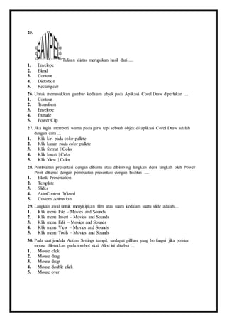 25. 
Tulisan diatas merupakan hasil dari .... 
1. Envelope 
2. Blend 
3. Contour 
4. Distortion 
5. Rectanguler 
26. U ntuk memasukkan gambar kedalam objek pada Aplikasi Corel Draw diperlukan ... 
1. Contour 
2. Transform 
3. Envelope 
4. Extrude 
5. Power Clip 
27. J ika ingin memberi warna pada garis tepi sebuah objek di aplikasi Corel Draw adalah 
dengan cara ... 
1. Klik kiri pada color pallete 
2. Klik kanan pada color pallete 
3. Klik format | Color 
4. Klik Insert | Color 
5. Klik View | Color 
28. P embuatan presentasi dengan dibantu atau dibimbing langkah demi langkah oleh Power 
Point dikenal dengan pembuatan presentasi dengan fasilitas .... 
1. Blank Presentation 
2. Template 
3. Slides 
4. AutoContent Wizard 
5. Custom Animation 
29. L angkah awal untuk menyisipkan film atau suara kedalam suatu slide adalah.... 
1. Klik menu File – Movies and Sounds 
2. Klik menu Insert – Movies and Sounds 
3. Klik menu Edit – Movies and Sounds 
4. Klik menu View – Movies and Sounds 
5. Klik menu Tools – Movies and Sounds 
30. P ada saat jendela Action Settings tampil, terdapat pilihan yang berfungsi jika pointer 
mouse diletakkan pada tombol aksi. Aksi ini disebut ... 
1. Mouse click 
2. Mouse drag 
3. Mouse drop 
4. Mouse double click 
5. Mouse over 
 