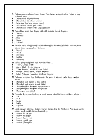 31. P ada pengaturan ukuran kertas dengan Page Setup, terdapat Scaling Adjust to yang 
berfungsi untuk .... 
1. Memadatkan isi per halaman 
2. Memadatkan isi seluruh halaman 
3. Presentase hasil dari ukuran normal 
4. Menentukan kualitas pencetakan 
5. Menentukan ukuran kertas yang digunakan 
32. P erpindahan antar slide dengan efek-efek tertentu disebut dengan.... 
1. Transisi 
2. Template 
3. Slide 
4. Durasi 
5. Animasi 
33. F asilitas untuk menggabungkan atau memanggil dokumen presentasi atau dokumen 
lainnya dapat menggunakan fasilitas.... 
1. Embed 
2. Merge 
3. Hyperlink 
4. Packing 
5. Publishing 
34. B erikut yang merupakan web browser adalah .... 
1. Yahoo, Google, MSN 
2. Opera, Flock, Google Adsense 
3. Yahoo Browser, Mozilla Firefox, Safari 
4. Google Chrome, Flock, Internet Explorer 
5. Safari, Netscape Navigator, Windows Explorer 
35. P ada saat mengirim data dari komputer ke server di internet, maka fungsi modem 
adalah.... 
1. Mengubah data digital ke data analog 
2. Mengubah data analog ke data digital 
3. Menghubungkan komputer dengan telepon 
4. Menghubungkan komputer dengan ISP 
5. Menyimpan data digital 
36. P erangkat keras yang berfungsi sebagai penguat sinyal jaringan dari kabel adalah.... 
1. NIC 
2. HUB 
3. Router 
4. Bridge 
5. Repeater 
37. U ntuk mencari informasi tentang internet dengan tipe file MS Power Point pada search 
engine google adalah dengan keyword .... 
1. Internet filetype:.ppt 
2. Internet filetipe:ppt 
3. Internet filetype:ppt 
4. Internet typefile ppt 
5. Internet power point 
 