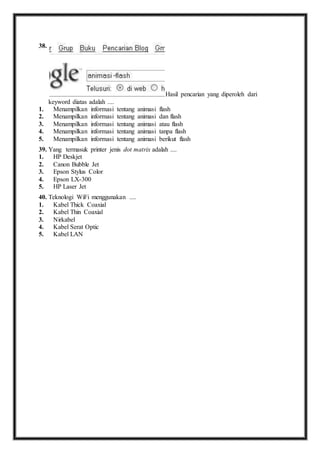 38. 
Hasil pencarian yang diperoleh dari 
keyword diatas adalah .... 
1. Menampilkan informasi tentang animasi flash 
2. Menampilkan informasi tentang animasi dan flash 
3. Menampilkan informasi tentang animasi atau flash 
4. Menampilkan informasi tentang animasi tanpa flash 
5. Menampilkan informasi tentang animasi berikut flash 
39. Y ang termasuk printer jenis dot matrix adalah .... 
1. HP Deskjet 
2. Canon Bubble Jet 
3. Epson Stylus Color 
4. Epson LX-300 
5. HP Laser Jet 
40. T eknologi WiFi menggunakan .... 
1. Kabel Thick Coaxial 
2. Kabel Thin Coaxial 
3. Nirkabel 
4. Kabel Serat Optic 
5. Kabel LAN 
 