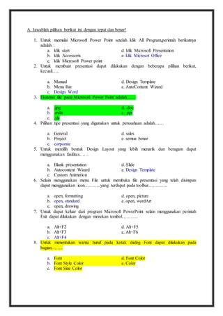 A. Jawablah pilihan berikut ini dengan tepat dan benar! 
1. Untuk memulai Microsoft Power Point setelah klik All Program,perintah berikutnya 
adalah : 
a. klik start d. klik Microsoft Presentation 
b. klik Accessoris e. klik Microsot Office 
c. klik Microsoft Power point 
2. Untuk membuat presentasi dapat dilakukan dengan beberapa pilihan berikut, 
kecuali….. 
a. Manual d. Design Template 
b. Menu Bar e. AutoContent Wizard 
c. Design Word 
3. Ekstensi file pada Microsoft Power Point adalah…… 
a. .jpg d. .doc 
b. .mdb e. .ppt 
c. .xls 
4. Pilihan tipe presentasi yang digunakan untuk perusahaan adalah…… 
a. General d. sales 
b. Project e. semua benar 
c. corporate 
5. Untuk memilih bentuk Design Layout yang lebih menarik dan beragam dapat 
menggunakan fasilitas…… 
a. Blank presentation d. Slide 
b. Autocontent Wizard e. Design Template 
c. Custom Animation 
6. Selain menggunakan menu File untuk membuka file presentasi yang telah disimpan 
dapat menggunakan icon………..yang terdapat pada toolbar…………. 
a. open, formatting d. open, picture 
b. open, standard e. open, wordArt 
c. open, drawing 
7. Untuk dapat keluar dari program Microsoft PowerPoint selain menggunakan perintah 
Exit dapat dilakukan dengan menekan tombol……….. 
a. Alt+F2 d. Alt+F5 
b. Alt+F3 e. Alt+F6 
c. Alt+F4 
8. Untuk menentukan warna huruf pada kotak dialog Font dapat dilakukan pada 
bagian…….. 
a. Font d. Font Color 
b. Font Style Color e. Color 
c. Font Size Color 
 