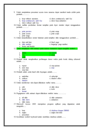 9. Untuk menjalankan presentasi secara terus menerus dapat memberi tanda ceklist pada 
perintah………… 
a. loop without narration d. show continuously until Esc 
b. loop continuously until Esc e. show loop animation 
c. show without until Esc 
10. Untuk melihat perubahan format tampilan pada layer monitor dapat menggunakan 
perintah……….. 
a. print preview d. print setup 
b. print screen e. print script 
c. print range 
11. Untuk menambahkan nomor halaman pada tampilan slide menggunakan perintah….. 
a. date and time d. fixed page 
b. slide number e. language page number 
c. footer and header 
12. Untuk menghapus efek animasi pada custom Animation dapat mengklik tombol….. 
a. delete d. remove 
b. Cut e. erase 
c. copy 
13. Perintah untuk menghentikan perhitungan durasi waktu pada kotak dialog rehearsal 
adalah……. 
a. repeat d. stop picture 
b. next stop e. stop 
c. stop time 
14. Perintah untuk cetak huruf efek bayangan adalah…….. 
a. underline d. subscript 
b. emboss e. shadow effect 
c. shadow 
15. Untuk memformat teks dapat dilakukan mellui menu……….. 
a. edit d. slide show 
b. insert e. tools 
c. format 
16. Pegngaturan efek animasi dapat dilakukan melalui menu………….. 
a. all slide d. slide animation 
b. slide show e. animation 
c. slide menu 
17. Microsoft Access 2003 merupakan program aplikasi yang digunakan untuk 
mengolah….. 
a. kata d. database dengan DBMS 
b. angka e. angka dan data 
c. presentasi 
18. Kombinasi tombol keyboard untuk membuka database adalah……. 
 