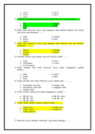 a. ctrl+S d. ctrl+N 
b. ctrl+O e. ctrl+P 
c. ctrl+C 
19. Kumpulan dari beberapa kolom dan basis dalam Microsoft access dinamakan…… 
a. field d. diagram 
b. record e. grafik 
c. table 
20. Object pada Microsoft Access yang digunakan untuk membuat halaman web berupa 
data access page dinamakan……….. 
a. tables d. modules 
b. queries e. pages 
c. reports 
21. Object pada Microsoft Access yang digunakan untuk mencetak data atau informasi 
dinamakan………….. 
a. Macros d. Modules 
b. Formats e. Queries 
c. Reports 
22. Kapasitas memori yang disimpan tipe data currency adalah……….. 
a. 4 byte d. 8 byte 
b. 100 karakter e. 16 byte 
c. 0-255 karakter 
23. Untuk membuat table pada Microsoft Access dapat menggunakan perintah 
Objects….. 
a. tables d. reports 
b. queries e. pages 
c. forms 
24. Fungsi dari field name dalam Microsoft Access adalah untuk……………. 
a. memasukkan tipe data d. menutup field 
b. memasukkan nama field e. menghapus field 
c. membuat field 
25. Untuk membuat database baru dapat menggunakan perintah…… 
a. klik file, new d. klik file, create 
b. klik file, save e. klik file, exit 
c. klik file, close 
26. Tombol untuk menutup program database adalah ………… 
a. tombol close d. tombol open 
b. tombol restore e. tombol esc 
c. tombol minimize 
27. Microsoft Access membuat relationship yang artinya hubungan………… 
 