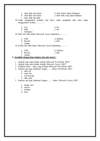 a. antar table dan kolom d. antar kolom dapat terintegrasi 
b. antar filed dan kolom e. antar table yang dapat disimpan 
c. antar table dan table 
28. Selain menggunakan perintah End Show untuk mengakhiri slide show dapat 
menggunakan tombol………….. 
a. Ctrl d. Esc 
b. Shift e. Alt 
c. backspace 
29. Baris dari tabel dalam Microsoft Access dinamakan………… 
a. Field d. database 
b. Record e. data 
c. column 
30. Kolom dari table dalam Microsoft Access dinamakan……….. 
a. Field d. database 
b. Record e. data 
c. column 
B. Jawablah dengan jelas singkat, jelas dan benar ! 
1. Apakah yang anda ketahui tentang Microsoft PowerPoint 2003? 
2. Apakah yang anda ketahui tentang Microsoft Access 2003? 
3. Sebutkan menu – menu yang terdapat Microsoft PowerPoint 2003! 
4. Jelaskan apa yang dimaksud dengan……..dalam PowerPoint 2003 : 
a. slide tab 
b. menu bar 
c. tool drawing 
d. slide pane 
5. Jelaskan apa yang dimaksud dengan………dalam Microsoft Access 2003 : 
a. design view 
b. macros 
c. modules 
d. form 
 