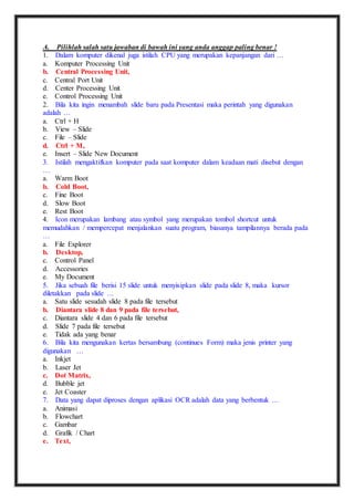 A. Pilihlah salah satu jawaban di bawah ini yang anda anggap paling benar ! 
1. Dalam komputer dikenal juga istilah CPU yang merupakan kepanjangan dari … 
a. Komputer Processing Unit 
b. Central Processing Unit, 
c. Central Port Unit 
d. Center Processing Unit 
e. Control Processing Unit 
2. Bila kita ingin menambah slide baru pada Presentasi maka perintah yang digunakan 
adalah … 
a. Ctrl + H 
b. View – Slide 
c. File – Slide 
d. Ctrl + M, 
e. Insert – Slide New Document 
3. Istilah mengaktifkan komputer pada saat komputer dalam keadaan mati disebut dengan 
… 
a. Warm Boot 
b. Cold Boot, 
c. Fine Boot 
d. Slow Boot 
e. Rest Boot 
4. Icon merupakan lambang atau symbol yang merupakan tombol shortcut untuk 
memudahkan / mempercepat menjalankan suatu program, biasanya tampilannya berada pada 
… 
a. File Explorer 
b. Desktop, 
c. Control Panel 
d. Accessories 
e. My Document 
5. Jika sebuah file berisi 15 slide untuk menyisipkan slide pada slide 8, maka kursor 
diletakkan pada slide … 
a. Satu slide sesudah slide 8 pada file tersebut 
b. Diantara slide 8 dan 9 pada file tersebut, 
c. Diantara slide 4 dan 6 pada file tersebut 
d. Slide 7 pada file tersebut 
e. Tidak ada yang benar 
6. Bila kita mengunakan kertas bersambung (continues Form) maka jenis printer yang 
digunakan … 
a. Inkjet 
b. Laser Jet 
c. Dot Matrix, 
d. Bubble jet 
e. Jet Coaster 
7. Data yang dapat diproses dengan aplikasi OCR adalah data yang berbentuk … 
a. Animasi 
b. Flowchart 
c. Gambar 
d. Grafik / Chart 
e. Text, 
 