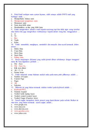 8. Pada Email terdapat suatu system layanan, salah satunya adalah POP E-mail yang 
berfungsi untuk … 
a. Memperhalus bahasa surat 
b. Mempercepat pengiriman surat, 
c. Mensensor surat 
d. Surat akan lebih aman 
e. Membutuhkan on line yang lebih lama 
9. Untuk mengirimkan sebuah e-mail kepada seseorang tapi kita tidak ingin orang tersebut 
tahu bahwa kita juga mengirimkan tembusannya kepada alamat orang lain, menggunakan … 
a. cc 
b. To 
c. Bcc, 
d. Topik 
e. Kirim 
10. Untuk menambah, menghapus, memindah dan menyalin data record termasuk dalam 
proses …. 
a. Delete Data 
b. Copy Data 
c. Move Data 
d. Insert Data 
e. Editing data, 
11. Proses menyimpan dokumen yang sudah pernah dibuat sebelumnya dengan mengganti 
nama file baru digunakan perintah … 
a. File – Save 
b. File – Save As, 
c. Klik icon disket 
d. Alt + F + S 
e. Semua benar 
12. Untuk mencetak semua halaman naskah maka pada menu print pilihannya adalah … 
a. Number of Copies 
b. Current Page 
c. Pages 
d. All, 
e. Selection 
13. Dibawah ini yang bukan termasuk struktur tombol pada keyboard adalah … 
a. Keyboard PS/2, 
b. Numeric keypad 
c. Tombol ketik (typing keys) 
d. Tombol control (control keys) 
e. Tombol Fungsi (Function keys) 
14. Search engine merupakan mesin pencari yang dapat ditemui pada website Berikut ini 
situs-situs yang bukan termasuk search engine adalah… 
a. www.google.com 
b. www.msn.com 
c. www.altavista.com 
d. www.geocities.com, 
e. www.yahoo.com 
 