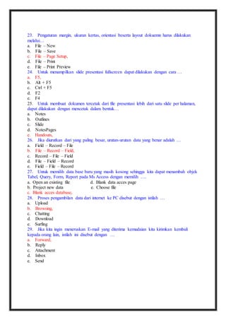 23. Pengaturan margin, ukuran kertas, orientasi beserta layout dokuemn harus dilakukan 
melalui… 
a. File – New 
b. File – Save 
c. File – Page Setup, 
d. File – Print 
e. File – Print Preview 
24. Untuk menampilkan slide presentasi fullscreen dapat dilakukan dengan cara … 
a. F5, 
b. Alt + F5 
c. Ctrl + F5 
d. F2 
e. F4 
25. Untuk membuat dokumen tercetak dari file presentasi lebih dari satu slide per halaman, 
dapat dilakukan dengan mencetak dalam bentuk… 
a. Notes 
b. Outlines 
c. Slide 
d. NotesPages 
e. Handouts, 
26. Jika diurutkan dari yang paling besar, urutan-urutan data yang benar adalah … 
a. Field – Record – File 
b. File – Record – Field, 
c. Record – File – Field 
d. File – Field – Record 
e. Field – File – Record 
27. Untuk memilih data base baru yang masih kosong sehingga kita dapat menambah objek 
Tabel, Query, Form, Report pada Ms Access dengan memilih …. 
a. Open an existing file d. Blank data acces page 
b. Project new data e. Choose file 
c. Blank acces database, 
28. Proses pengambilan data dari internet ke PC disebut dengan istilah … 
a. Upload 
b. Browsing, 
c. Chatting 
d. Download 
e. Surfing 
29. Jika kita ingin meneruskan E-mail yang diterima kemudaian kita kirimkan kembali 
kepada orang lain, istilah ini disebut dengan … 
a. Forward, 
b. Reply 
c. Attachment 
d. Inbox 
e. Send 
 