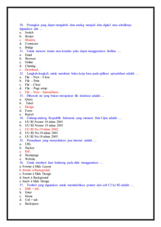 30. Perangkat yang dapat mengubah data analog menjadi data digital atau sebaliknya 
digunakan alat … 
a. Switch 
b. Router 
c. Modem, 
d. Connector 
e. Bridge 
31. Untuk mencari teman atau kenalan yaitu dapat menggunakan fasilitas … 
a. Email 
b. Browser 
c. Online 
d. Chatting 
e. Download, 
32. Langkah-langkah untuk membuat buku kerja baru pada aplikasi spreadsheet adalah … 
a. File – New – Close 
b. File – Print 
c. File – Close 
d. File – Page setup 
e. File – New – Spreadsheet, 
33. Dibawah ini yang bukan merupakan file database adalah … 
a. Query 
b. Tabel 
c. Design, 
d. Form 
e. Report 
34. Undang-undang Reepublik Indonesia yang menurut Hak Cipta adalah … 
a. UU RI Nomor 18 tahun 2001 
b. UU RI Nomor 19 tahun 2001 
c. UU RI No.19 tahun 2002, 
d. UU RI No.18 tahun 2001 
e. UU RI No.18 tahun 2003 
35. Perusahaan yang menyediakan jasa internet adalah … 
a. URL 
b. Hacker 
c. ISP, 
d. Homepage 
e. Website 
36. Untuk memberi latar belakang pada slide menggunakan … 
a. Format à Slide Layout 
b. format à Background, 
c. Format à Slide Design 
d. Insert à Background 
e. Insert à Slide Design 
37. Tombol yang digunakan untuk memindahkan pointer dari cell C2 ke B2 adalah … 
a. Shift + tab, 
b. Enter 
c. Home 
d. Ctrl + tab 
e. Backspace 
 