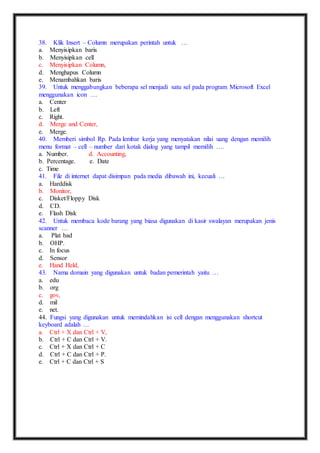 38. Klik Insert – Column merupakan perintah untuk … 
a. Menyisipkan baris 
b. Menyisipkan cell 
c. Menyisipkan Column, 
d. Menghapus Column 
e. Menambahkan baris 
39. Untuk menggabungkan beberapa sel menjadi satu sel pada program Microsoft Excel 
menggunakan icon … 
a. Center 
b. Left 
c. Right. 
d. Merge and Center, 
e. Merge. 
40. Memberi simbol Rp. Pada lembar kerja yang menyatakan nilai uang dengan memilih 
menu format – cell – number dari kotak dialog yang tampil memilih …. 
a. Number. d. Accounting, 
b. Percentage. e. Date 
c. Time 
41. File di internet dapat disimpan pada media dibawah ini, kecuali … 
a. Harddisk 
b. Monitor, 
c. Disket/Floppy Disk 
d. CD. 
e. Flash Disk 
42. Untuk membaca kode barang yang biasa digunakan di kasir swalayan merupakan jenis 
scanner … 
a. Plat bad 
b. OHP. 
c. In focus 
d. Sensor 
e. Hand Held, 
43. Nama domain yang digunakan untuk badan pemerintah yaitu … 
a. edu 
b. org 
c. gov, 
d. mil 
e. net. 
44. Fungsi yang digunakan untuk memindahkan isi cell dengan menggunakan shortcut 
keyboard adalah … 
a. Ctrl + X dan Ctrl + V, 
b. Ctrl + C dan Ctrl + V. 
c. Ctrl + X dan Ctrl + C 
d. Ctrl + C dan Ctrl + P. 
e. Ctrl + C dan Ctrl + S 
