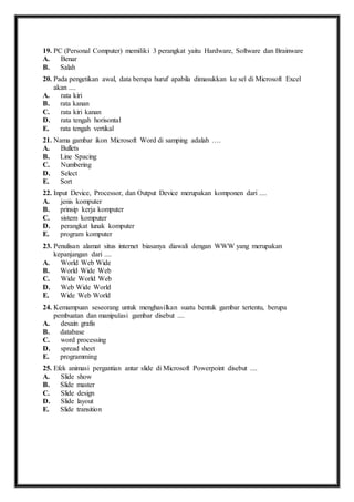19. P C (Personal Computer) memiliki 3 perangkat yaitu Hardware, Software dan Brainware 
A. Benar 
B. Salah 
20. P ada pengetikan awal, data berupa huruf apabila dimasukkan ke sel di Microsoft Excel 
akan .... 
A. rata kiri 
B. rata kanan 
C. rata kiri kanan 
D. rata tengah horisontal 
E. rata tengah vertikal 
21. N ama gambar ikon Microsoft Word di samping adalah …. 
A. Bullets 
B. Line Spacing 
C. Numbering 
D. Select 
E. Sort 
22. I nput Device, Processor, dan Output Device merupakan komponen dari .... 
A. jenis komputer 
B. prinsip kerja komputer 
C. sistem komputer 
D. perangkat lunak komputer 
E. program komputer 
23. P enulisan alamat situs internet biasanya diawali dengan WWW yang merupakan 
kepanjangan dari .... 
A. World Web Wide 
B. World Wide Web 
C. Wide World Web 
D. Web Wide World 
E. Wide Web World 
24. K emampuan seseorang untuk menghasilkan suatu bentuk gambar tertentu, berupa 
pembuatan dan manipulasi gambar disebut .... 
A. desain grafis 
B. database 
C. word processing 
D. spread sheet 
E. programming 
25. E fek animasi pergantian antar slide di Microsoft Powerpoint disebut .... 
A. Slide show 
B. Slide master 
C. Slide design 
D. Slide layout 
E. Slide transition 
 