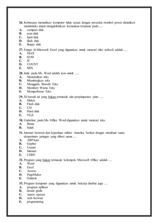 26. K ebiasaan mematikan komputer tidak sesuai dengan prosedur (tombol power dimatikan 
mendadak) dapat mengakibatkan kerusakan terutama pada .... 
A. compact disk 
B. scan disk 
C. hard disk 
D. flash disk 
E. floppy disk 
27. F ungsi di Microsoft Excel yang digunakan untuk mencari nilai terkecil adalah .... 
A. MAX 
B. SUM 
C. IF 
D. COUNT 
E. MIN 
28. I talic pada Ms. Word adalah icon untuk ..... 
A. Menebalkan teks 
B. Memiringkan teks 
C. Menggaris Bawahi Teks 
D. Memberi Warna Teks 
E. Memperbesar Teks 
29. D i bawah ini yang bukan termasuk alat penyimpanan yaitu …. 
A. Disket 
B. Flash disk 
C. CD 
D. Hard disk 
E. VGA 
30. U nderline pada Ms. Office Word digunakan untuk mencari teks 
A. Benar 
B. Salah 
31. I nternet berawal dari keperluan militer Amerika Serikat dengan membuat suatu 
eksperimen jaringan yang diberi nama .... 
A. ARPAnet 
B. Gopher 
C. Usenet 
D. Intranet 
E. CERN 
32. P rogram yang bukan termasuk kelompok Microsoft Office adalah .... 
A. Word 
B. Excel 
C. Access 
D. PageMaker 
E. Outlook 
33. P rogram komputer yang digunakan untuk bekerja disebut juga .... 
A. program aplikasi 
B. desain grafis 
C. sistem operasi 
D. web browser 
E. programming 
 