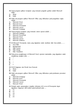34. N ama program aplikasi komputer yang termasuk pengolah gambar adalah Microsoft 
Office 
A. Benar 
B. Salah 
35. S alah satu program aplikasi Microsoft Office yang difokuskan pada pengolahan angka 
adalah .... 
A. Microsoft Word 
B. Microsoft Excel 
C. Microsoft Powerpoint 
D. Microsoft Access 
E. Microsoft Frontpage 
36. N ama program komputer yang termasuk sistem operasi adalah .... 
A. Microsoft Publisher 
B. Microsoft PowerPoint 
C. Microsoft Word 
D. Microsoft Access 
E. Microsoft Windows 
37. D i Microsoft Powerpoint, menu yang digunakan untuk membuat slide baru adalah........... 
A. New Slide 
B. Backgrouond 
C. Slide Layout 
D. Slide Design 
E. Slide Translation 
38. P ada proses penghitungan di Microsoft Excel, operator matematika yang digunakan untuk 
menghitung pangkat yaitu …. 
A. + 
B. / 
C. – 
D. ^ 
E. * 
39. W AN Singkatan dari World Area Network 
A. Benar 
B. Salah 
40. S alah satu program aplikasi Microsoft Office yang difokuskan pada pembuatan presentasi 
adalah .... 
A. Microsoft Frontpage 
B. Microsoft Excel 
C. Microsoft Powerpoint 
D. Microsoft Access 
E. Microsoft Word 
41. P erintah untuk menayangkan tampilan dokumen full screen di Powerpoint dapat 
digantikan fungsinya oleh tombol pada keyboard yaitu .... 
A. F1 
B. F2 
C. F4 
D. F5 
E. F9 
 