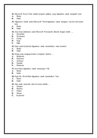 42. M icrosoft Power Point adalah program aplikasi yang digunakan untuk mengolah kata 
A. Benar 
B. Salah 
43. A lignment Justify pada Micrososft Word digunakan untuk mengatur rata kiri dan kanan 
teks 
A. Benar 
B. Salah 
44. A rea kerja (halaman) pada Microsoft Powerpoint dikenal dengan istilah .... 
A. Document 
B. Worksheet 
C. Frame 
D. Page 
E. Slide 
45. E nter pada Keyboard digunakan untuk memisahkan antar karakter 
A. Benar 
B. Salah 
46. O rang yang mengoperasikan komputer disebut .... 
A. Brainware 
B. Hardware 
C. Software 
D. Hardisk 
E. Mainware 
47. I con Open digunakan untuk menyimpan File 
A. Benar 
B. Salah 
48. P ada Ms. Word Bold digunakan untuk menebalkan Teks 
A. Benar 
B. Salah 
49. A lat untuk mencetak data ke kertas adalah … 
A. Monitor 
B. Modem 
C. Printer 
D. Mouse 
E. Keyboard 
 