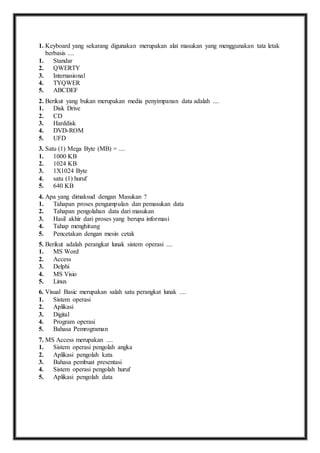 1. K eyboard yang sekarang digunakan merupakan alat masukan yang menggunakan tata letak 
berbasis .... 
1. Standar 
2. QWERTY 
3. Internasional 
4. TYQWER 
5. ABCDEF 
2. B erikut yang bukan merupakan media penyimpanan data adalah .... 
1. Disk Drive 
2. CD 
3. Harddisk 
4. DVD-ROM 
5. UFD 
3. S atu (1) Mega Byte (MB) = .... 
1. 1000 KB 
2. 1024 KB 
3. 1X1024 Byte 
4. satu (1) huruf 
5. 640 KB 
4. A pa yang dimaksud dengan Masukan ? 
1. Tahapan proses pengumpulan dan pemasukan data 
2. Tahapan pengolahan data dari masukan 
3. Hasil akhir dari proses yang berupa informasi 
4. Tahap menghitung 
5. Pencetakan dengan mesin cetak 
5. B erikut adalah perangkat lunak sistem operasi .... 
1. MS Word 
2. Access 
3. Delphi 
4. MS Visio 
5. Linux 
6. V isual Basic merupakan salah satu perangkat lunak .... 
1. Sistem operasi 
2. Aplikasi 
3. Digital 
4. Program operasi 
5. Bahasa Pemrograman 
7. M S Access merupakan .... 
1. Sistem operasi pengolah angka 
2. Aplikasi pengolah kata 
3. Bahasa pembuat presentasi 
4. Sistem operasi pengolah huruf 
5. Aplikasi pengolah data 
 