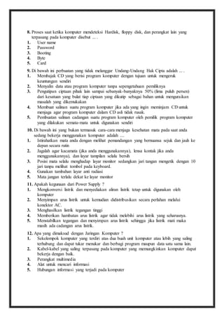 8. P roses saat ketika komputer mendeteksi Hardisk, floppy disk, dan perangkat lain yang 
terpasang pada komputer disebut ... . 
1. User name 
2. Password 
3. Booting 
4. Byte 
5. Card 
9. D i bawah ini perbuatan yang tidak melanggar Undang-Undang Hak Cipta adalah ... . 
1. Membajak CD yang berisi program komputer dengan tujuan untuk mengeruk 
keuntungan sendiri 
2. Menyalin data atau program komputer tanpa sepengetahuan pemiliknya 
3. Pengutipan ciptaan pihak lain sampai sebanyak-banyaknya 50% (lima puluh persen) 
dari kesatuan yang bulat tiap ciptaan yang dikutip sebagai bahan untuk menguraikan 
masalah yang dikemukakan 
4. Membuat salinan suatu program komputer jika ada yang ingin meminjam CD untuk 
menjaga agar program komputer dalam CD asli tidak rusak. 
5. Pembuatan salinan cadangan suatu program komputer oleh pemilik program komputer 
yang dilakukan semata-mata untuk digunakan sendiri 
10. D i bawah ini yang bukan termasuk cara-cara menjaga kesehatan mata pada saat anda 
sedang bekerja menggunakan komputer adalah .... 
1. Istirahatkan mata anda dengan melihat pemandangan yang bernuansa sejuk dan jauh ke 
depan secara rutin 
2. Jagalah agar kacamata (jika anda menggunakannya), lensa kontak jika anda 
menggunakannya), dan layar tampilan selalu bersih 
3. Posisi mata selalu menghadap layar monitor sedangkan jari tangan mengetik dengan 10 
jari tanpa melihat tombol pada keyboard. 
4. Gunakan tambahan layar anti radiasi 
5. Mata jangan terlalu dekat ke layar monitor 
11. A pakah kegunaan dari Power Supply ? 
1. Mengkonversi listrik dan menyediakan aliran listrik tetap untuk digunakan oleh 
komputer 
2. Menyimpan arus listrik untuk kemudian didistribusikan secara perlahan melalui 
konektor AC. 
3. Menghasilkan listrik tegangan tinggi 
4. Memberikan hambatan arus listrik agar tidak melebihi arus listrik yang seharusnya. 
5. Menstabilkan tegangan dan menyimpan arus listrik sehingga jika listrik mati maka 
masih ada cadangan arus listrik. 
12. A pa yang dimaksud dengan Jaringan Komputer ? 
1. Sekelompok komputer yang terdiri atas dua buah unit komputer atau lebih yang saling 
terhubung dan dapat tukar menukar dan berbagi program maupun data satu sama lain. 
2. Kabel-kabel yang saling terpasang pada komputer yang memungkinkan komputer dapat 
bekerja dengan baik. 
3. Perangkat multimedia 
4. Alat untuk mencari informasi 
5. Hubungan informasi yang terjadi pada komputer 
 