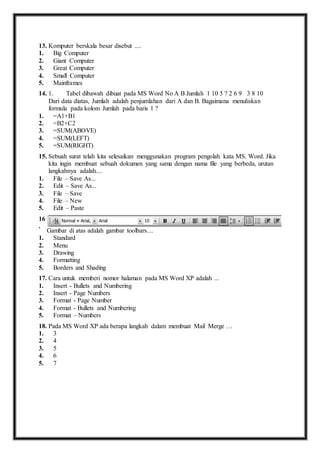 13. K omputer berskala besar disebut .... 
1. Big Computer 
2. Giant Computer 
3. Great Computer 
4. Small Computer 
5. Mainframes 
14. 1 . Tabel dibawah dibuat pada MS Word No A B Jumlah 1 10 5 ? 2 6 9 3 8 10 
Dari data diatas, Jumlah adalah penjumlahan dari A dan B. Bagaimana menuliskan 
formula pada kolom Jumlah pada baris 1 ? 
1. =A1+B1 
2. =B2+C2 
3. =SUM(ABOVE) 
4. =SUM(LEFT) 
5. =SUM(RIGHT) 
15. S ebuah surat telah kita selesaikan menggunakan program pengolah kata MS. Word. Jika 
kita ingin membuat sebuah dokumen yang sama dengan nama file yang berbeda, urutan 
langkahnya adalah.... 
1. File – Save As... 
2. Edit – Save As... 
3. File – Save 
4. File – New 
5. Edit – Paste 
16 
. 
Gambar di atas adalah gambar toolbars.... 
1. Standard 
2. Menu 
3. Drawing 
4. Formatting 
5. Borders and Shading 
17. C ara untuk memberi nomor halaman pada MS Word XP adalah ... 
1. Insert - Bullets and Numbering 
2. Insert - Page Numbers 
3. Format - Page Number 
4. Format - Bullets and Numbering 
5. Format – Numbers 
18. P ada MS Word XP ada berapa langkah dalam membuat Mail Merge … 
1. 3 
2. 4 
3. 5 
4. 6 
5. 7 
 