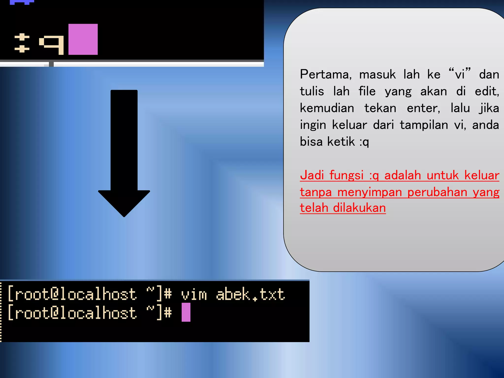 Pertama, masuk lah ke “vi” dan
tulis lah file yang akan di edit,
kemudian tekan enter, lalu jika
ingin keluar dari tampilan vi, anda
bisa ketik :q
Jadi fungsi :q adalah untuk keluar
tanpa menyimpan perubahan yang
telah dilakukan
 