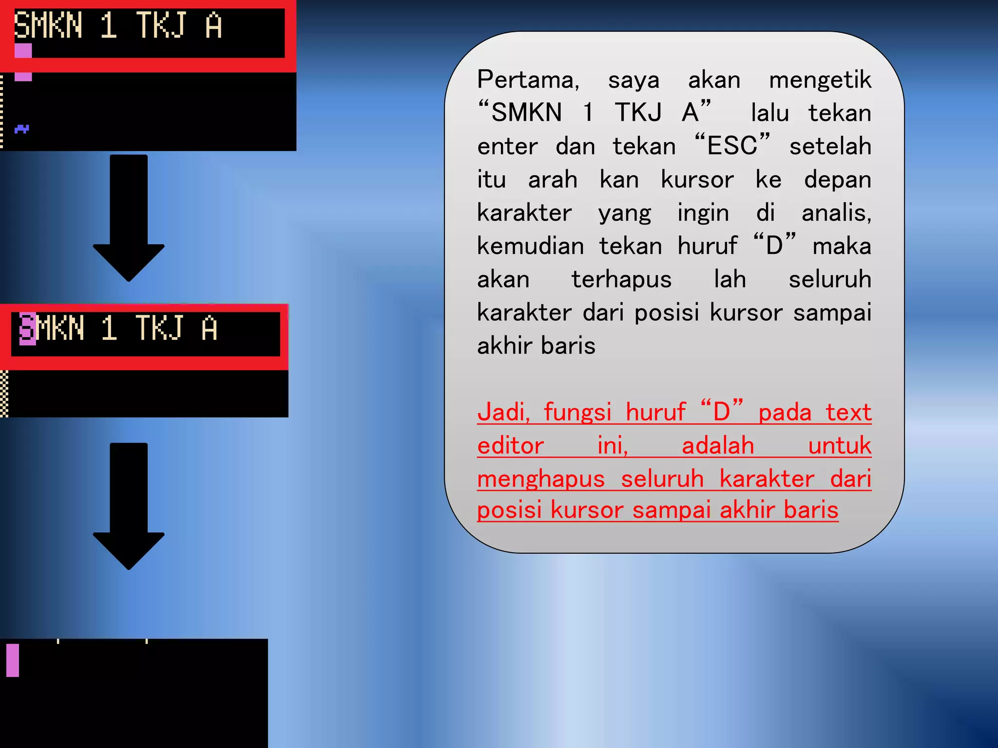 Pertama, saya akan mengetik
“SMKN 1 TKJ A” lalu tekan
enter dan tekan “ESC” setelah
itu arah kan kursor ke depan
karakter yang ingin di analis,
kemudian tekan huruf “D” maka
akan terhapus lah seluruh
karakter dari posisi kursor sampai
akhir baris
Jadi, fungsi huruf “D” pada text
editor ini, adalah untuk
menghapus seluruh karakter dari
posisi kursor sampai akhir baris
 