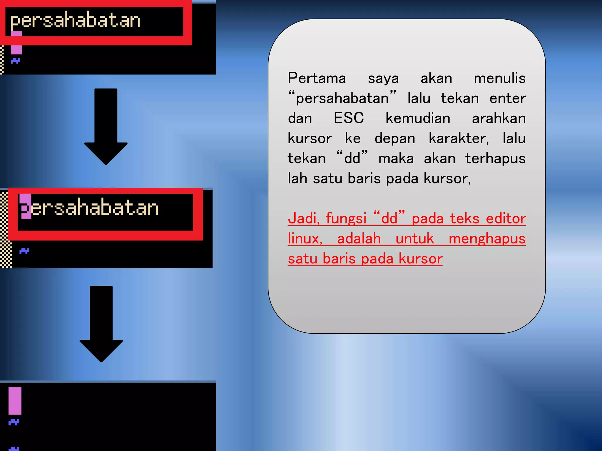 Pertama saya akan menulis
“persahabatan” lalu tekan enter
dan ESC kemudian arahkan
kursor ke depan karakter, lalu
tekan “dd” maka akan terhapus
lah satu baris pada kursor,
Jadi, fungsi “dd” pada teks editor
linux, adalah untuk menghapus
satu baris pada kursor
 