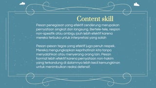 Content skill
Pesan penegasan yang efektif cenderung merupakan
pernyataan singkat dan langsung. Bertele-tele, respon
non-spesifik atau ambigu jauh lebih efektif karena
mereka terbuka untuk interpretasi yang salah
Pesan-pesan tegas yang efektif juga penuh respek.
Mereka mengungkapkan keprihatinan kita tanpa
menyalahkan atau menyerang orang lain. Pesan
hormat lebih efektif karena pernyataan non-hakim
yang terkandung di dalamnya lebih kecil kemungkinan
untuk menimbulkan reaksi defensif.
 