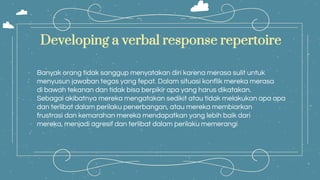 Banyak orang tidak sanggup menyatakan diri karena merasa sulit untuk
menyusun jawaban tegas yang tepat. Dalam situasi konflik mereka merasa
di bawah tekanan dan tidak bisa berpikir apa yang harus dikatakan.
Sebagai akibatnya mereka mengatakan sedikit atau tidak melakukan apa apa
dan terlibat dalam perilaku penerbangan, atau mereka membiarkan
frustrasi dan kemarahan mereka mendapatkan yang lebih baik dari
mereka, menjadi agresif dan terlibat dalam perilaku memerangi
Developing a verbal response repertoire
 