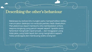 Beberapa isu bahwa kita mungkin perlu memperhatikan ketika
merumuskan deskripsi non-evaluasi perilaku telah disebutkan.
Menuliskannya dapat membantu kita membedakan antara
respons langsung yang penuh respek seperti: 'apabila anda
terlambat menghadiri rapat proyek...', dan tanggapan yang
tidak jelas, yang tidak tepat dan yang menghakimi seperti:
'kalau anda egois dan membuang waktu orang lain
Describing the other’s behaviour
 
