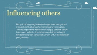 Influencing others
Banyak orang yang bekerja di organisasi mengalami
masalah ketika berusaha memengaruhi orang lain.
Terkadang sumber kesulitan dianggap berakar dalam
hubungan tertentu dan terkadang dialami sebagai
ketidakmampuan yang lebih umum untuk menjalankan
pengaruhnya
 