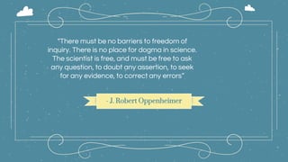 - J. Robert Oppenheimer
“There must be no barriers to freedom of
inquiry. There is no place for dogma in science.
The scientist is free, and must be free to ask
any question, to doubt any assertion, to seek
for any evidence, to correct any errors”
 
