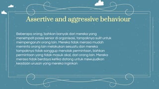Beberapa orang, bahkan banyak dari mereka yang
menempati posisi senior di organisasi, tampaknya sulit untuk
mempengaruhi orang lain. Mereka tidak merasa mudah
meminta orang lain melakukan sesuatu dan mereka
tampaknya tidak sanggup menolak permintaan, bahkan
permintaan yang tidak masuk akal, dari orang lain. Mereka
merasa tidak berdaya ketika datang untuk mewujudkan
keadaan urusan yang mereka inginkan
Assertive and aggressive behaviour
 